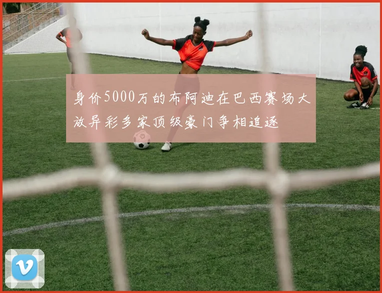 身价5000万的布阿迪在巴西赛场大放异彩多家顶级豪门争相追逐