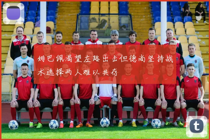 姆巴佩渴望左路出击但德尚坚持战术选择两人难以共存