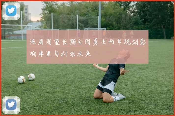 浓眉渴望长期合同勇士两年规划影响库里与科尔未来