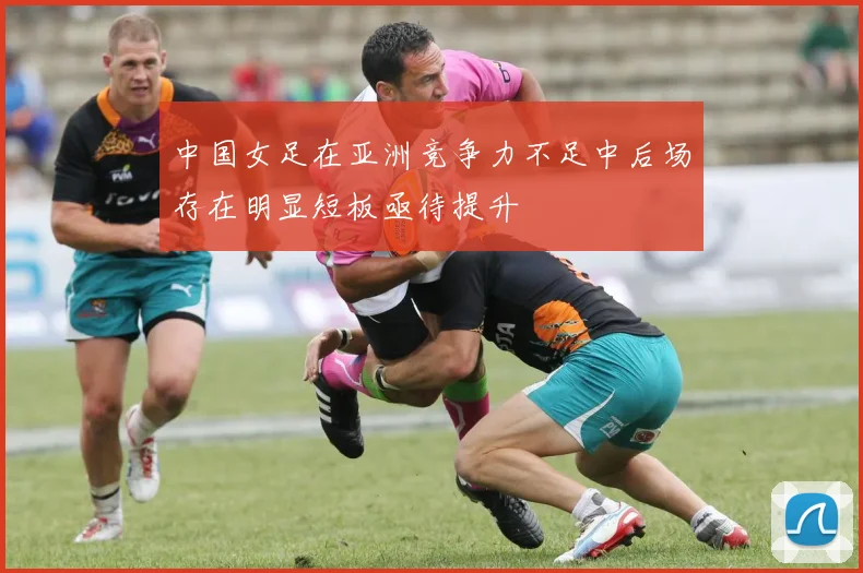 中国女足在亚洲竞争力不足中后场存在明显短板亟待提升