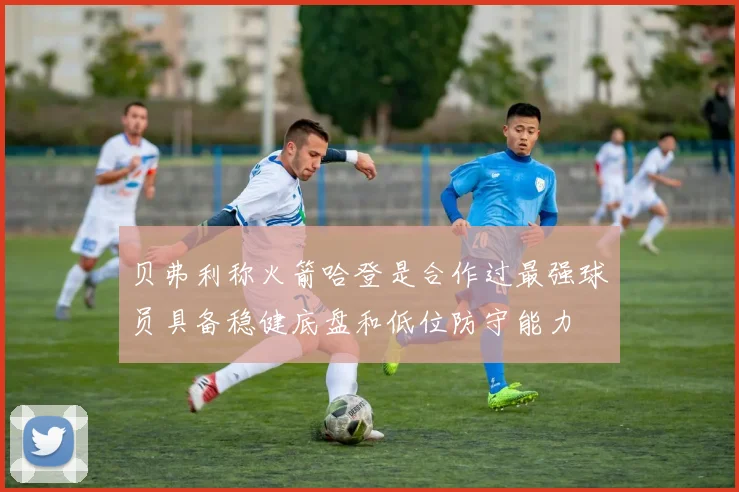 贝弗利称火箭哈登是合作过最强球员具备稳健底盘和低位防守能力