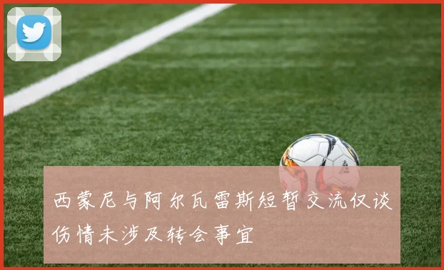 西蒙尼与阿尔瓦雷斯短暂交流仅谈伤情未涉及转会事宜