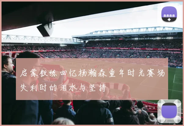 启蒙教练回忆杨瀚森童年时光赛场失利时的泪水与坚持