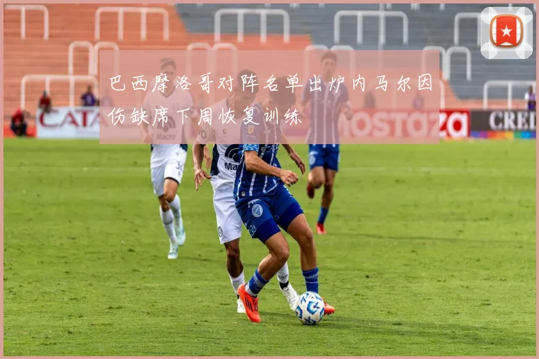 巴西摩洛哥对阵名单出炉内马尔因伤缺席下周恢复训练
