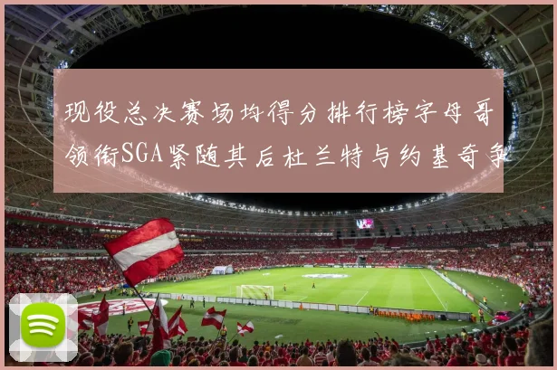 现役总决赛场均得分排行榜字母哥领衔SGA紧随其后杜兰特与约基奇争夺第三名