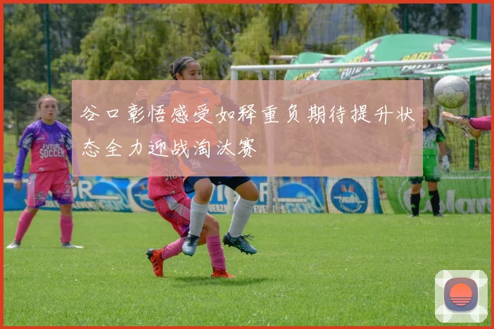 谷口彰悟感受如释重负期待提升状态全力迎战淘汰赛