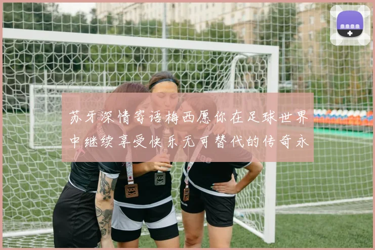 苏牙深情寄语梅西愿你在足球世界中继续享受快乐无可替代的传奇永存