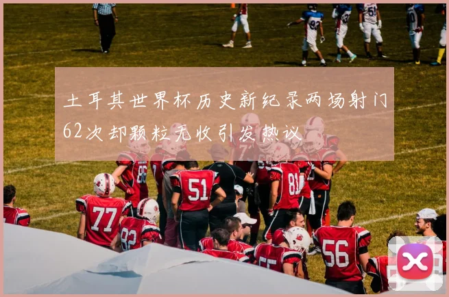 土耳其世界杯历史新纪录两场射门62次却颗粒无收引发热议