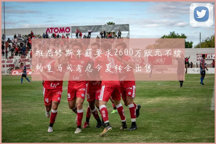 维尼修斯年薪要求2600万欧元不续约皇马或考虑今夏转会出售