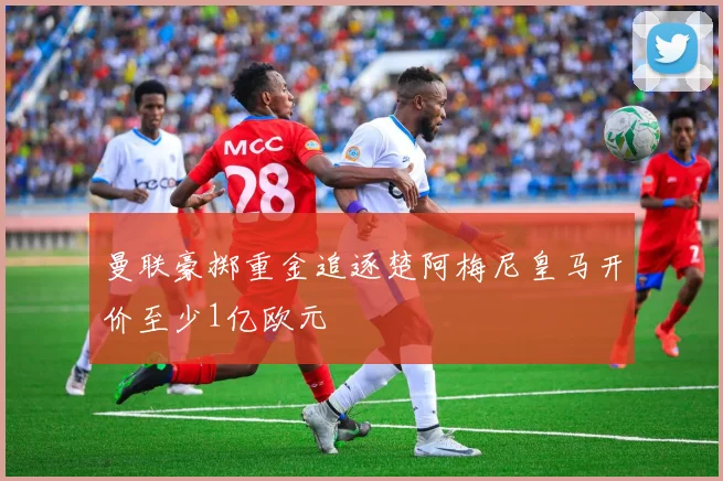 曼联豪掷重金追逐楚阿梅尼皇马开价至少1亿欧元
